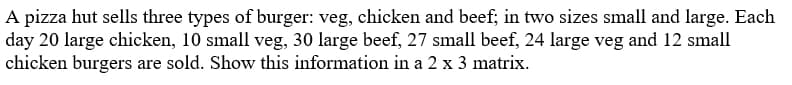 A pizza hut sells three types of burger: veg, chicken and beef; in two sizes small and large. Each
day 20 large chicken, 10 small veg, 30 large beef, 27 small beef, 24 large veg and 12 small
chicken burgers are sold. Show this information in a 2 x 3 matrix.
