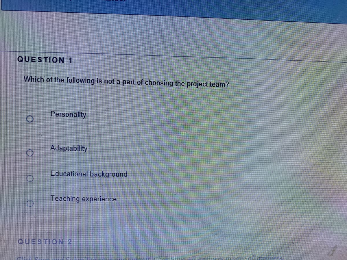 QUESTION 1
Which of the following is not a part of choosing the project team?
Personality
Adaptability
Educational background
Teaching experience
QUESTION 2
