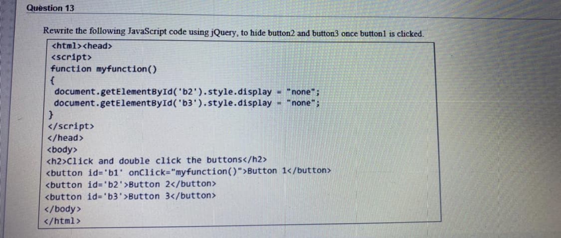 Quèstion 13
Rewrite the following JavaScript code using jQuery, to hide button2 and button3 once button1 is clicked.
<html><head>
<script>
function myfunction()
document.getElementById('b2').style.display = "none";
document.getElementById('b3').style.display = "none";
</script>
</head>
<body>
<h2>Click and double click the buttons</h2>
<button id='b1' onClick="myfunction()">Button 1</button>
<button id%3D'b2'>Button 2</button>
<button id='b3'>Button 3</button>
</body>
</html>
