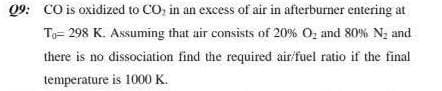09: CO is oxidized to CO, in an excess of air in afterburner entering at
Ta= 298 K. Assuming that air consists of 20% O, and 80% Nz and
there is no dissociation find the required air fuel ratio if the final
temperature is 1000 K.
