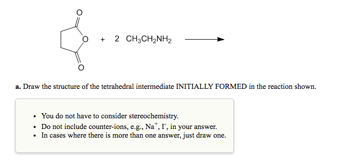 2 CH3CH2NH2
a. Draw the structure of the tetrahedral intermediate INITIALLY FORMED in the reaction shown.
You do not have to consider stereochemistry.
• Do not include counter-ions, e.g., Na*, I', in your answer.
In cases where there is more than one answer, just draw one.
