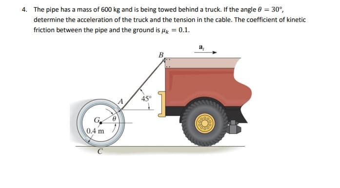 4. The pipe has a mass of 600 kg and is being towed behind a truck. If the angle 0 = 30°,
determine the acceleration of the truck and the tension in the cable. The coefficient of kinetic
friction between the pipe and the ground is Hk = 0.1.
B
45°
Ge
0.4 m
