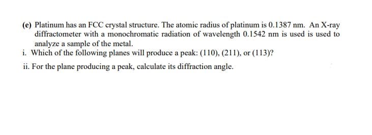 (e) Platinum has an FCC crystal structure. The atomic radius of platinum is 0.1387 nm. An X-ray
diffractometer with a monochromatic radiation of wavelength 0.1542 nm is used is used to
analyze a sample of the metal.
i. Which of the following planes will produce a peak: (110), (211), or (113)?
ii. For the plane producing a peak, calculate its diffraction angle.
