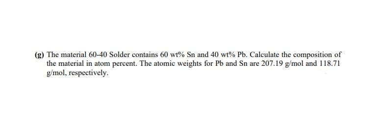 (g) The material 60-40 Solder contains 60 wt% Sn and 40 wt% Pb. Calculate the composition of
the material in atom percent. The atomic weights for Pb and Sn are 207.19 g/mol and 118.71
g/mol, respectively.
