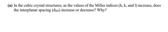 (a) In the cubic crystal structures, as the values of the Miller indices (h, k, and 1) increase, does
the interplanar spacing (dnki) increase or decrease? Why?
