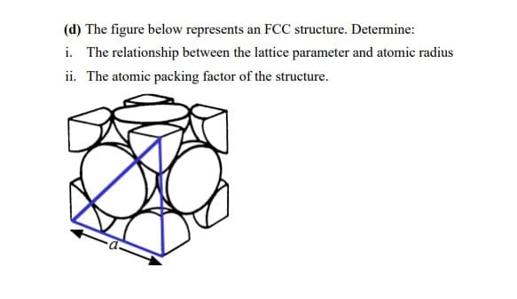 (d) The figure below represents an FCC structure. Determine:
i. The relationship between the lattice parameter and atomic radius
ii. The atomic packing factor of the structure.
