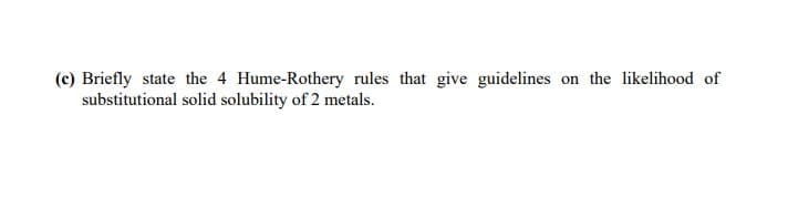 (c) Briefly state the 4 Hume-Rothery rules that give guidelines on the likelihood of
substitutional solid solubility of 2 metals.
