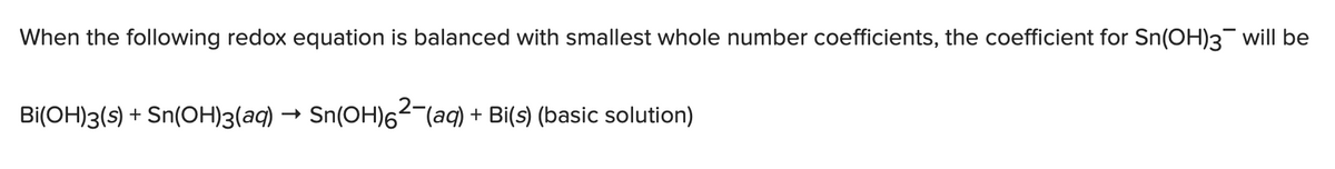 When the following redox equation is balanced with smallest whole number coefficients, the coefficient for Sn(OH)3 will be
Bi(OH)3(s) + Sn(OH)3(aq) → Sn(OH)²¯(aq) + Bi(s) (basic solution)