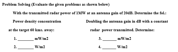 Problem Solving (Evaluate the given problems as shown below)
With the transmitted radar power of IMW at an antenna gain of 20dB. Determine the fol.:
Power density concentration
Doubling the antenna gain in dB with a constant
at the target 60 kms. away:
radar power transmitted. Determine:
1.
mW/m2
3.
mW/m2
2.
W/m2
4.
W/m2
