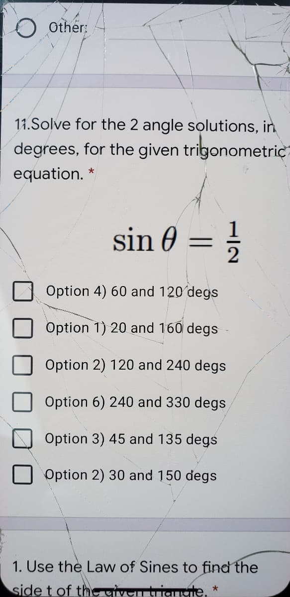 Other:
11.Solve for the 2 angle solutions, in
degrees, for the given trigonometric
equation. *
sin 0 = ;
Option 4) 60 and 120'degs
Option 1) 20 and 160 degs
Option 2) 120 and 240 degs
Option 6) 240 and 330 degs
Option 3) 45 and 135 degs
Option 2) 30 and 150 degs
1. Use the Law of Sines to find the
side t of the givei tTanngie.
H/2
