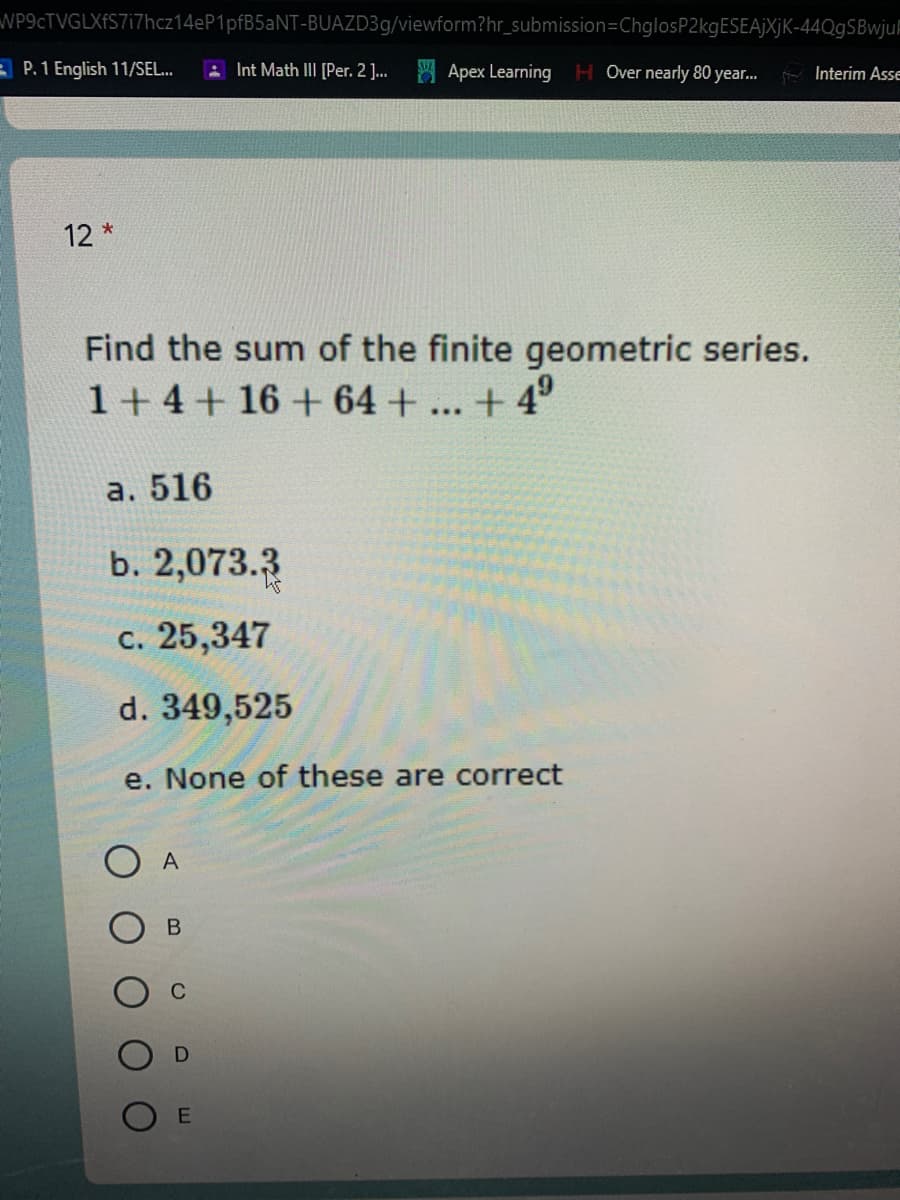 WP9cTVGLXfS7i7hcz14eP1pfB5aNT-BUAZD39/viewform?hr_submission=ChglosP2kgESEAjJXjK-44QgSBwjuF
A P. 1 English 11/SEL..
AInt Math III [Per. 2 . Apex Learning
HOver nearly 80 year..
- Interim Asse
12 *
Find the sum of the finite geometric series.
1+ 4+ 16 + 64 +... + 4°
а.
516
b. 2,073.3
c. 25,347
d. 349,525
e. None of these are correct
A
