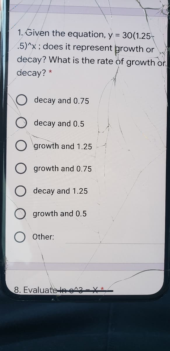 1. Given the equation, y = 30(1.25-
5)^x; does it represent growth or
decay? What is the rate of growth or
decay? *
decay and 0.75
decay and 0.5
O growth and 1.25
growth and 0.75
decay and 1.25
growth and 0.5
Other:
8. Evaluate lne^3-
