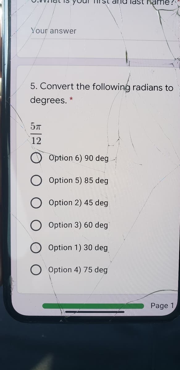 Si diiu last rame ?
Your answer
5. Convert the following radians to
degrees. *
12
Option 6) 90 deg
Option 5) 85 deg
O Option 2) 45 deg
Option 3) 60 deg
Option 1) 30 deg
Option 4) 75 deg
Page 1
