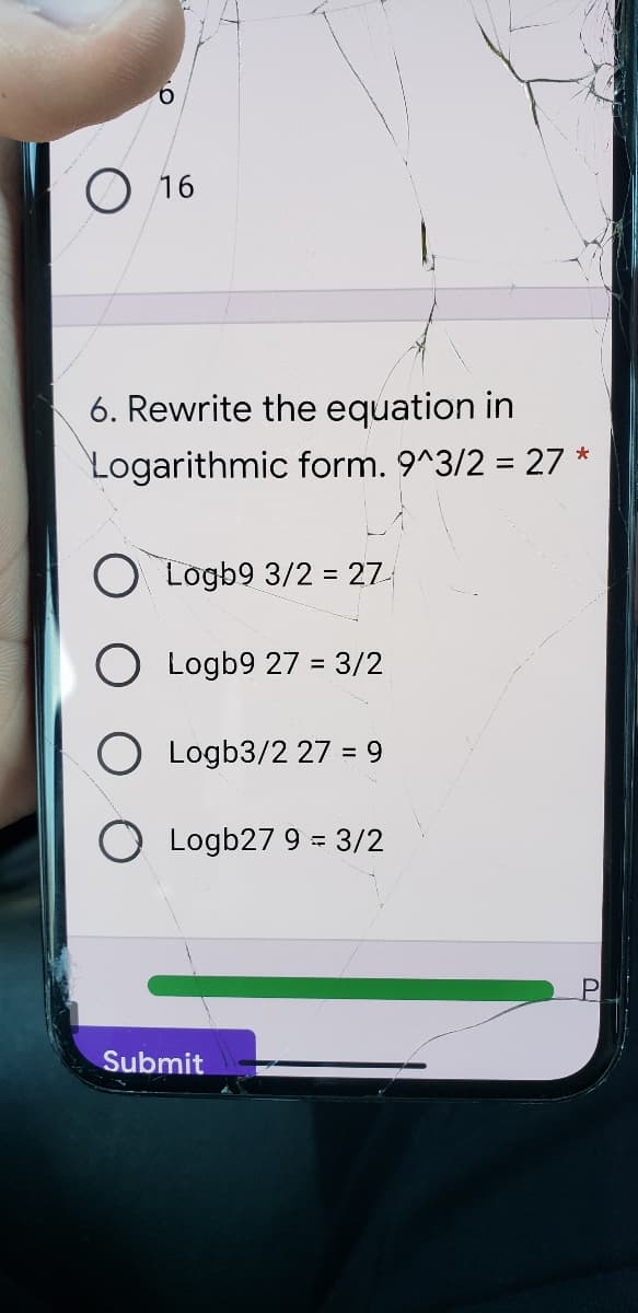 O 16
6. Rewrite the equation in
Logarithmic form. 9^3/2 = 27 *
Logb9 3/2 = 27
O Logb9 27 = 3/2
O Logb3/2 27 = 9
O Logb27 9 = 3/2
Submit
