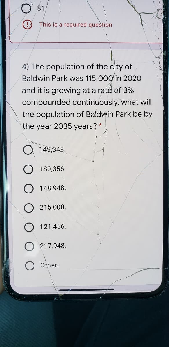 81,
9 This is a required question
4) The population of the city of
Baldwin Park was 115,00Q in 2020
and it is growing at a rate of 3%
compounded continuously, what will
the population of Baldwin Park be by
the year 2035 years? *
149,348.
180,356
O 148,948.
215,000.
O 121,456.
217,948.
Other:
31
