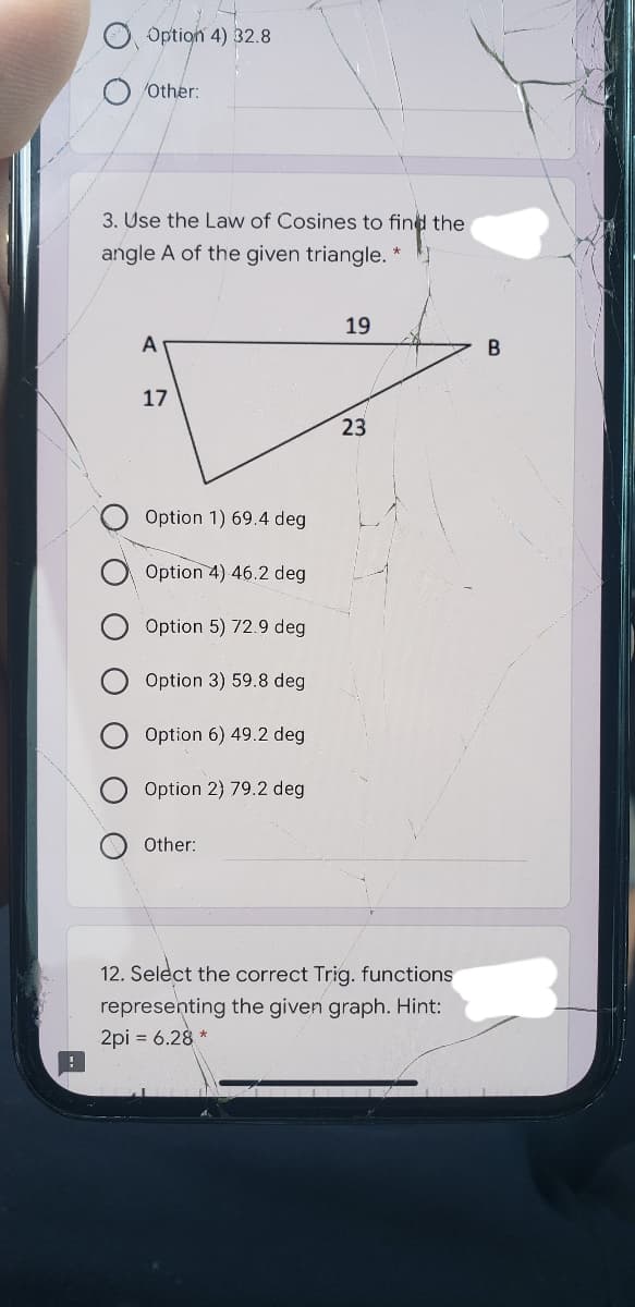 Option 4) 32.8
/Other:
3. Use the Law of Cosines to find the
angle A of the given triangle.
19
A
17
23
Option 1) 69.4 deg
Option 4) 46.2 deg
Option 5) 72.9 deg
Option 3) 59.8 deg
Option 6) 49.2 deg
Option 2) 79.2 deg
Other:
12. Select the correct Trig. functions
representing the given graph. Hint:
2pi = 6.28 *
O O
