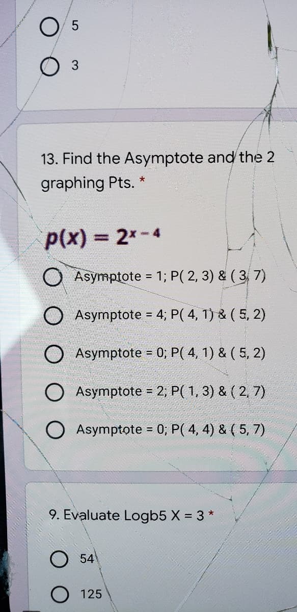 O 5
13. Find the Asymptote and the 2
graphing Pts. *
P(x) = 2x-4
O Asymptote = 1; P( 2, 3) & ( 3, 7)
%3D
O Asymptote = 4; P( 4, 1) & ( 5, 2)
O Asymptote = 0; P( 4, 1) & ( 5, 2)
O Asymptote = 2; P( 1, 3) & ( 2, 7)
O Asymptote = 0; P( 4, 4) & ( 5, 7)
9. Evaluate Logb5 X = 3 *
54
O 125
