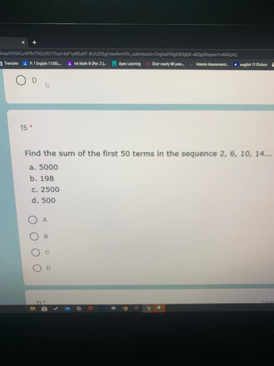 EwqxDKNXCuWP9cTVGLXIS717hcz14eP1pfB5aNT-BUAZD39/viewform?hr_submission=ChglosP2kgESEApGK-44QgSBwjukrrYvAMQAQ
Translate A P. 1 English 11/SEL.
AInt Math I (Per. 2 J.. Apex Learning H Over nearly 80 year. Interim Assessment.
+ english 1110.doox
15 *
Find the sum of the first 50 terms in the sequence 2, 6, 10, 14...
a. 5000
b. 198
с. 2500
d. 500
