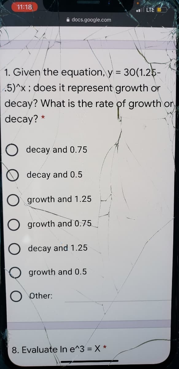 11:18
l LTE
A docs.google.com
1. Given the equation, y = 30(1.25-
|.5)^x; does it represent growth or
decay? What is the rate of growth or
%3D
decay? *
O decay and 0.75
decay and 0.5
growth and 1.25
growth and 0.75
decay and 1.25
growth and 0.5
Other:
8. Evaluate In e^3 = X *

