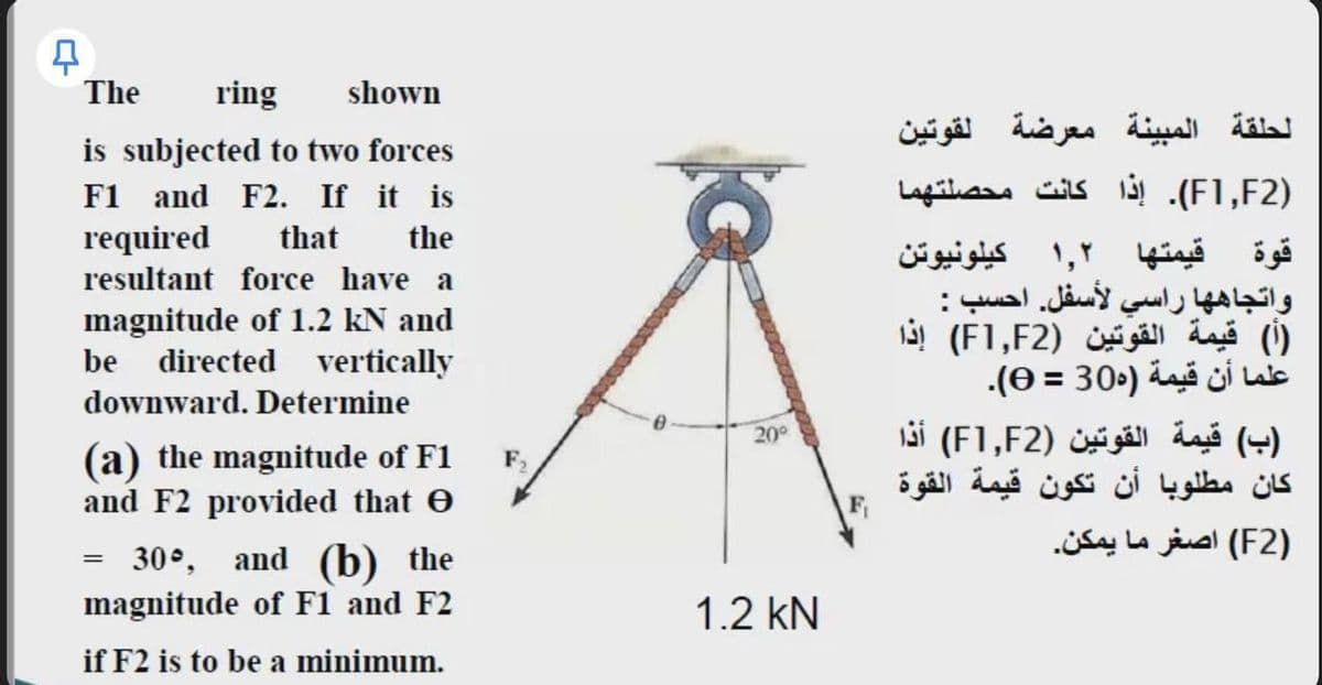 The
ring
shown
is subjected to two forces
الحلقة المبينة معرضة لقوتين
F1 and F2. If it is
)F1,F2(. إذا كانت محصلتهما
required
resultant force have a
that
the
قوة قيمتها ۱,۲ كيلونيوتن
واتجاه ها راسي لأسفل. احسب :
)أ( قيمة القوتين )F1,F2( إذا
علما أن قيمة )305 = 0(.
ب( قيمة القوتين )F1,F2( أذا
كان مطلوبا أن تكون قيمة القوة
magnitude of 1.2 kN and
be directed vertically
%3D
downward. Determine
20°
(a) the magnitude of F1
and F2 provided that e
F,
Fi
)F2( اصغر ما يمكن.
30°, and (b) the
magnitude of F1 and F2
1.2 kN
if F2 is to be a minimum.
