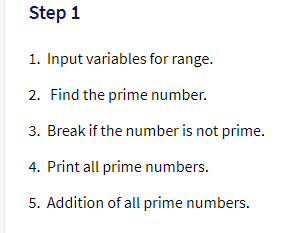Step 1
1. Input variables for range.
2. Find the prime number.
3. Break if the number is not prime.
4. Print all prime numbers.
5. Addition of all prime numbers.
