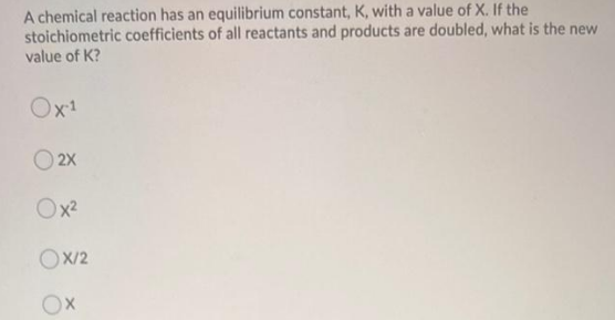 A chemical reaction has an equilibrium constant, K, with a value of X. If the
stoichiometric coefficients of all reactants and products are doubled, what is the new
value of K?
Ox1
O 2X
Ox2
Ox/2
Ox
