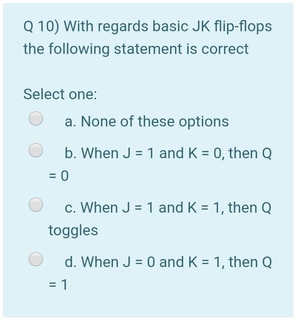 Q 10) With regards basic JK flip-flops
the following statement is correct
Select one:
a. None of these options
b. When J = 1 and K = 0, then Q
c. When J = 1 and K = 1, then Q
%3D
toggles
d. When J = 0 and K = 1, then Q
= 1
%3D
