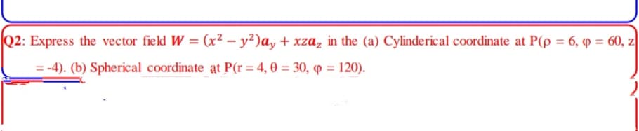 Q2: Express the vector field W = (x² – y²)ay + xza, in the (a) Cylinderical coordinate at P(p = 6, 9 = 60, z
= -4). (b) Spherical coordinate at P(r = 4, 0 = 30, p = 120).
