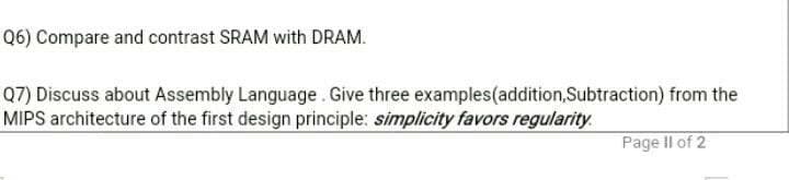 Q6) Compare and contrast SRAM with DRAM.
Q7) Discuss about Assembly Language. Give three examples(addition,Subtraction) from the
MIPS architecture of the first design principle: simplicity favors regularity.
Page Il of 2
