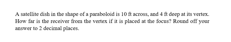 A satellite dish in the shape of a paraboloid is 10 ft across, and 4 ft deep at its vertex.
How far is the receiver from the vertex if it is placed at the focus? Round off your
answer to 2 decimal places.
