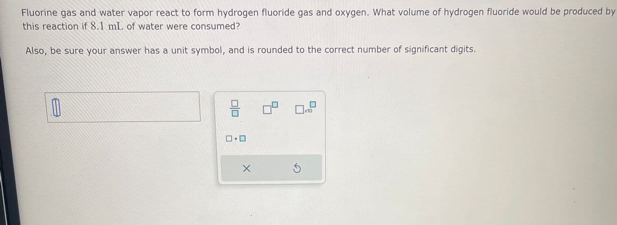 Fluorine gas and water vapor react to form hydrogen fluoride gas and oxygen. What volume of hydrogen fluoride would be produced by
this reaction if 8.1 mL of water were consumed?
Also, be sure your answer has a unit symbol, and is rounded to the correct number of significant digits.
ロ・ロ
X
Ś
x10