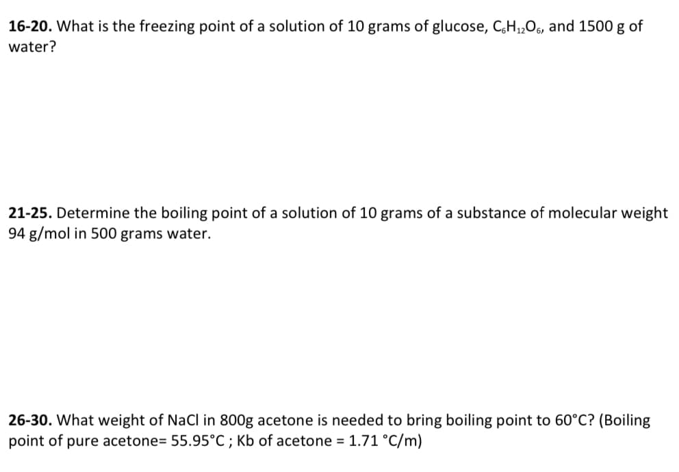 16-20. What is the freezing point of a solution of 10 grams of glucose, CH1,Os, and 1500 g of
water?
21-25. Determine the boiling point of a solution of 10 grams of a substance of molecular weight
94 g/mol in 500 grams water.
26-30. What weight of NaCl in 800g acetone is needed to bring boiling point to 60°C? (Boiling
point of pure acetone= 55.95°C ; Kb of acetone = 1.71 °C/m)
