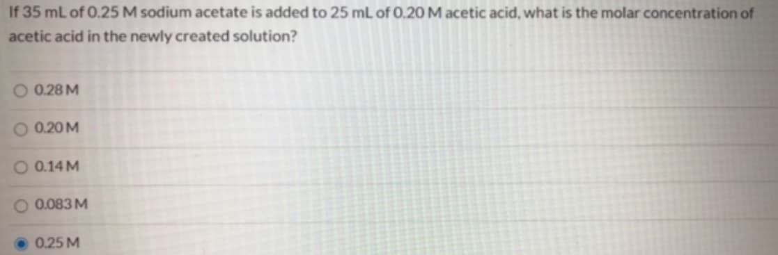 If 35 mL of 0.25 M sodium acetate is added to 25 mL of 0.20 M acetic acid, what is the molar concentration of
acetic acid in the newly created solution?
O 0.28 M
O 0.20M
O 0.14 M
0.083 M
0.25 M

