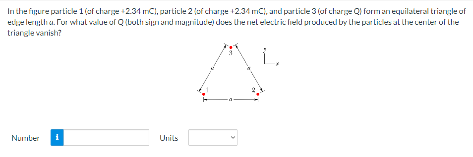 In the figure particle 1 (of charge +2.34 mC), particle 2 (of charge +2.34 mC), and particle 3 (of charge Q) form an equilateral triangle of
edge length a. For what value of Q (both sign and magnitude) does the net electric field produced by the particles at the center of the
triangle vanish?
Number
i
Units
