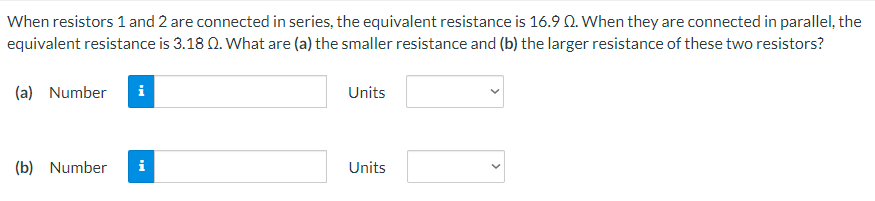 When resistors 1 and 2 are connected in series, the equivalent resistance is 16.9 Q. When they are connected in parallel, the
equivalent resistance is 3.18 0. What are (a) the smaller resistance and (b) the larger resistance of these two resistors?
(a) Number
i
Units
(b) Number
i
Units
