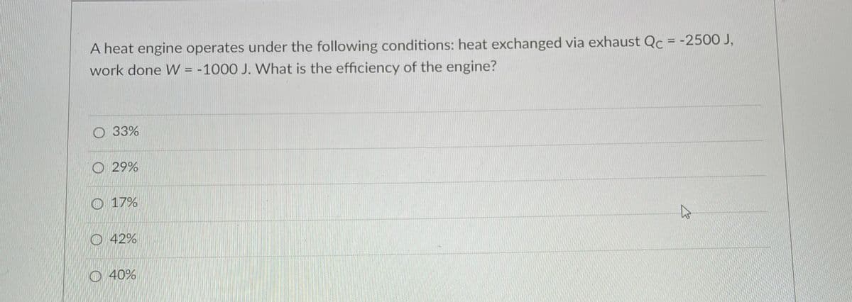 A heat engine operates under the following conditions: heat exchanged via exhaust Qc = -2500 J,
work done W = -1000 J. What is the efficiency of the engine?
O 33%
O 29%
O 17%
O 42%
O 40%
