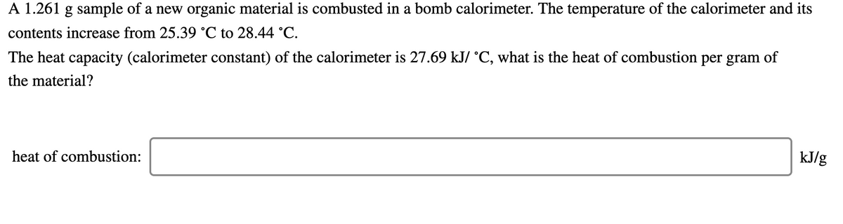 A 1.261 g sample of a new organic material is combusted in a bomb calorimeter. The temperature of the calorimeter and its
contents increase from 25.39 °C to 28.44 °C.
The heat capacity (calorimeter constant) of the calorimeter is 27.69 kJ/ °C, what is the heat of combustion per gram of
the material?
heat of combustion:
kJ/g
