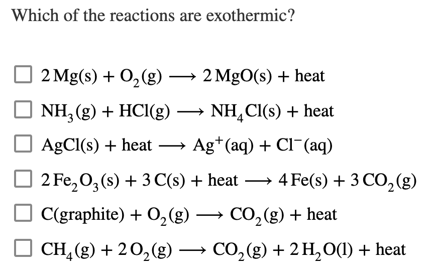 Which of the reactions are exothermic?
2 Mg(s) + O,(g) → 2 MgO(s) + heat
O NH, (g) + HCI(g) → NH,CI(s) + heat
AgCl(s) + heat – Ag*(aq) + Cl¯(aq)
2 Fe, 0, (s) + 3 C(s) + heat → 4Fe(s) + 3 CO, (g)
O C(graphite) + 0,(g) → CO,(g) + heat
O CH, (g) + 20,(g) → CO,(g) + 2 H,O(1) + heat
