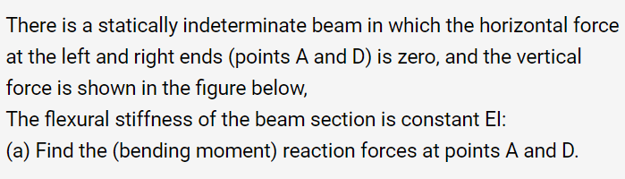 There is a statically indeterminate beam in which the horizontal force
at the left and right ends (points A and D) is zero, and the vertical
force is shown in the figure below,
The flexural stiffness of the beam section is constant El:
(a) Find the (bending moment) reaction forces at points A and D.