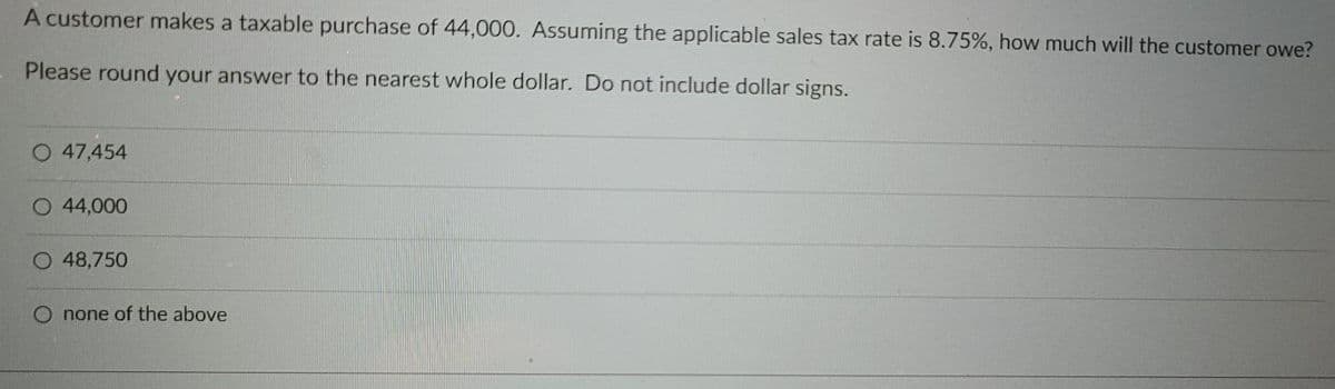 A customer makes a taxable purchase of 44,000. Assuming the applicable sales tax rate is 8.75%, how much will the customer owe?
Please round your answer to the nearest whole dollar. Do not include dollar signs.
O 47,454
O 44,000
48,750
none of the above