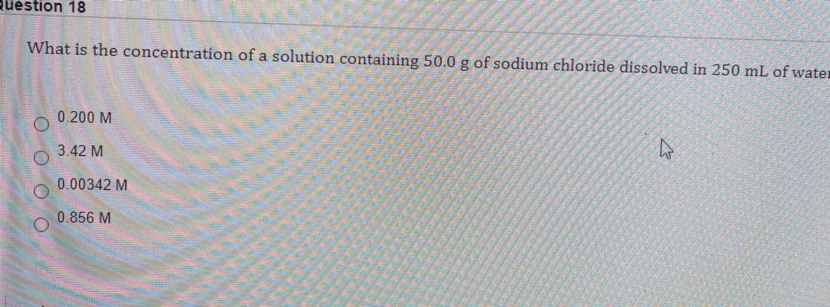 Question 18
What is the concentration of a solution containing 50.0 g of sodium chloride dissolved in 250 mL of water
0.200 M
3.42 M
0.00342 M
0.856 M
