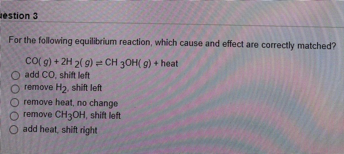 estion 3
For the following equilibrium reaction, which cause and effect are corectly matched?
co( g) + 2H 2( g) CH 30H( g) + heat
O add CO, shift left
O remove H2, shift left
remove heat, no change
remove CH30H shift left
add heat, shift right
