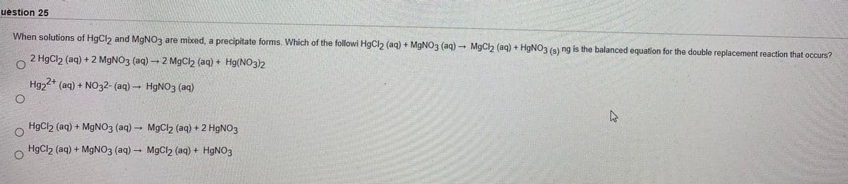 uestion 25
When solutions of HgCl and MGNO3 are mixed, a precipitate forms. Which of the followi HgCl2 (aq) + M9NO3 (aq)
MgCl2 (aq) + HGNO3 (s) ng is the balanced equation for the double replacement reaction that occurs?
2 HgCl2 (aq) + 2 MGNO3 (aq) 2 MgCl2 (aq) + Hg(NO3)2
Hg2 (aq) + NO32- (aq) H9NO3 (aq)
HgCl2 (aq) + M9NO3 (aq) MgC2 (aq) + 2 H9NO3
HgCl2 (aq) + M9NO3 (aq) → MgCl2 (aq) + H9NO3
