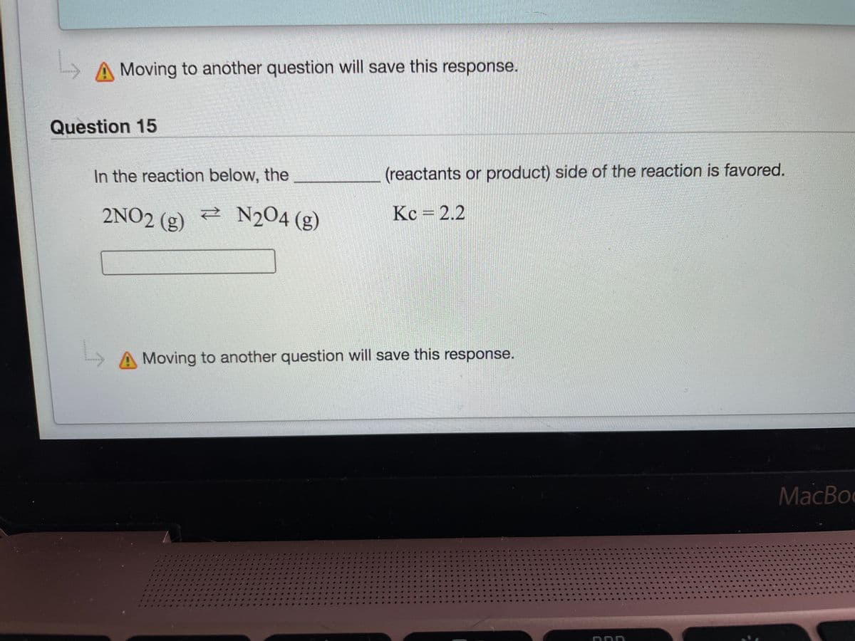 A Moving to another question will save this response.
Question 15
In the reaction below, the
(reactants or product) side of the reaction is favored.
2NO2 (g)
N204 (g)
Kc =2.2
A Moving to another question will save this response.
MacBoo
