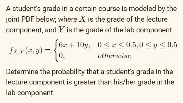 A student's grade in a certain course is modeled by the
joint PDF below; where X is the grade of the lecture
component, and Y is the grade of the lab component.
6.x + 10y, 0<x < 0.5,0 <y < 0.5
10,
fx,y (r, y) =
otherwise
Determine the probability that a student's grade in the
lecture component is greater than his/her grade in the
lab component.
