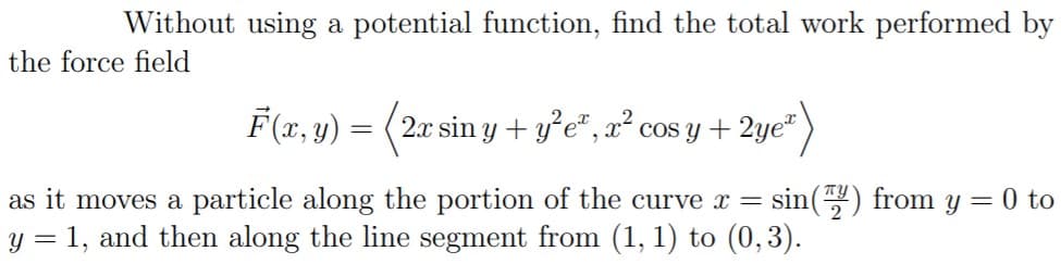Without using a potential function, find the total work performed by
the force field
F(x, y) = (2x sin y + y°e*, x² cos y + 2ye“
as it moves a particle along the portion of the curve x =
sin() from y = 0 to
y = 1, and then along the line segment from (1, 1) to (0,3).
