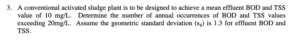 3. A conventional activated sludge plant is to be designed to achieve a mean effluent BOD and TSS
value of 10 mg/L. Determine the number of annual occurrences of BOD and TSS values
exceeding 20mg/L. Assume the geometric standard deviation (sg) is 1.3 for effluent BOD and
TSS.
