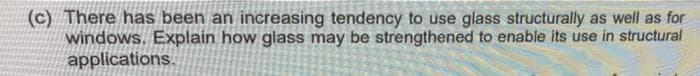 (c) There has been an increasing tendency to use glass structurally as well as for
windows. Explain how glass may be strengthened to enable its use in structural
applications.
