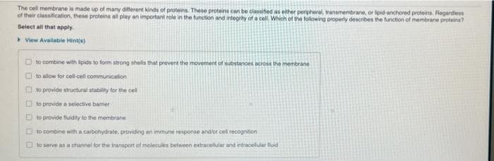 The cell membrane is made up of many different kinds of proteins. These proteins can be clannified as either peripheral, transmembrane, or lipid-anchored proteins. Regardiess
of their classification, these proteins all play an important role in the function and integrity of a cell. Which of the following properly describes the function of membrane proteins?
Select all that apply.
View Avalabie Hint(s)
to combine with lipids to form strong shels that prevent the movement of substances across the membrane
O to allow for cel-cell communication
O to provide structural stability for the cell
O to provide a seiective barrier
O to provide fluidity to the membrane
O to combine with a carbohydrate, providing an immune response andbor cell recognition
O to serve as a channel for the transport of molecules between extracelular and intracellular fluid
