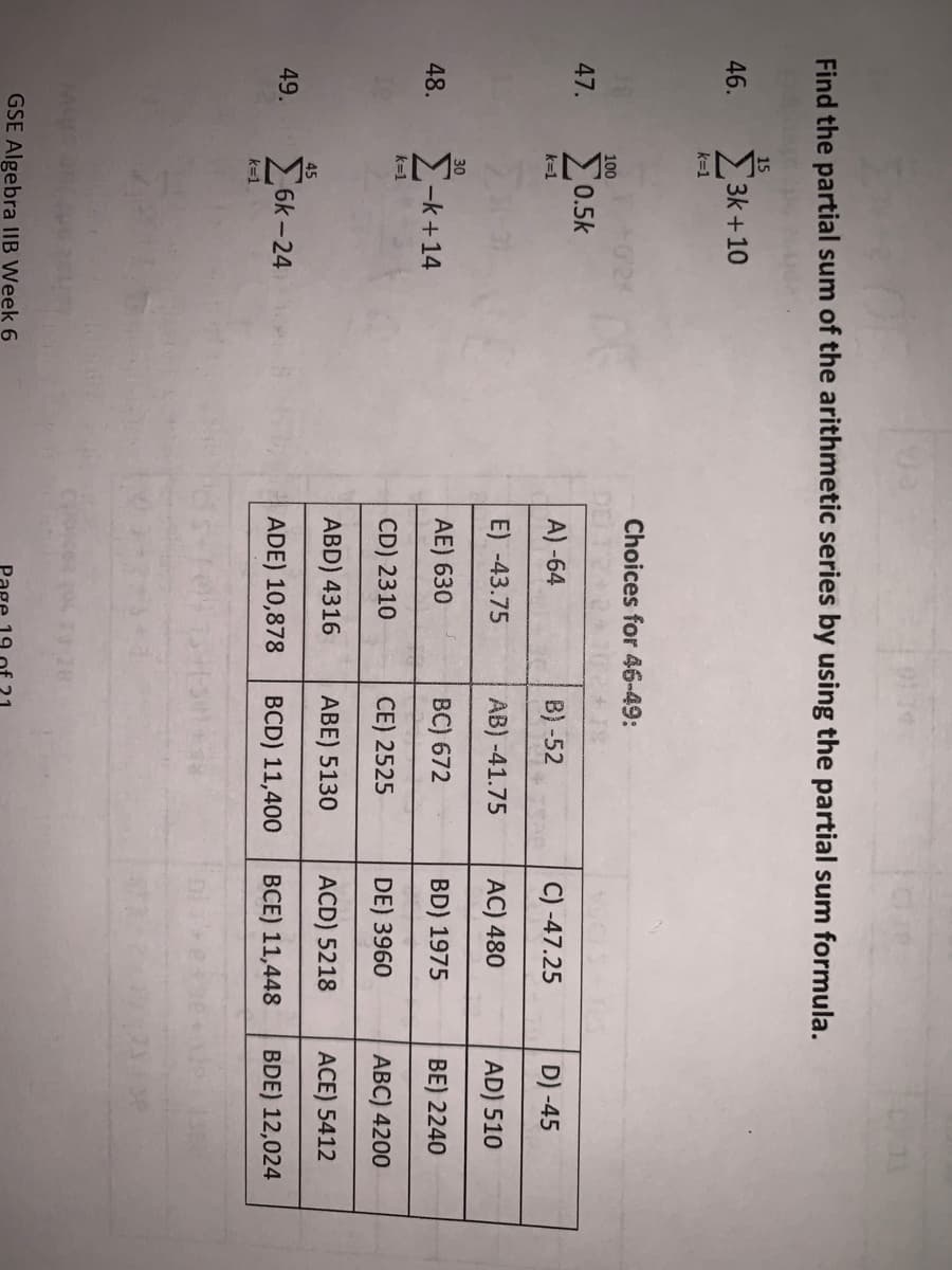 Find the partial sum of the arithmetic series by using the partial sum formula.
46.
47.
48.
49.
15
k=1
3k+10
100
Σ0.5k
k=1
30
Σ-k+14
k=1
45
Σοκ-24
k=1
GSE Algebra IIB Week 6
Choices for 46-49:
72+2
A)-64
E) -43.75
AE) 630
CD) 2310
ABD) 4316
ADE) 10,878
B) -52
AB) -41.75
BC) 672
CE) 2525
ABE) 5130
BCD) 11,400
C) -47.25
AC) 480
BD) 1975
DE) 3960
ACD) 5218
BCE) 11,448
D)-45
AD) 510
BE) 2240
ABC) 4200
ACE) 5412
BDE) 12,024